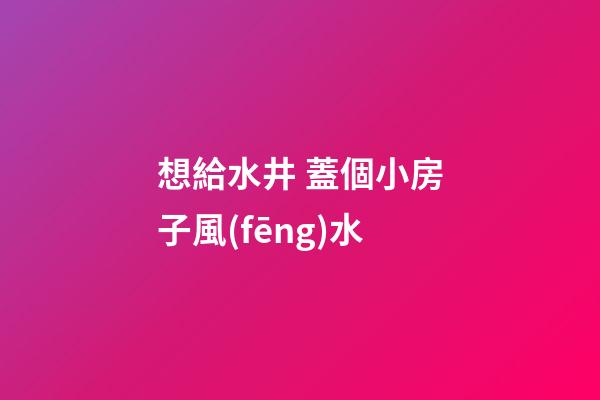想給水井 蓋個小房子風(fēng)水